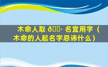 木命人取 🌷 名宜用字（木命的人起名字忌讳什么）